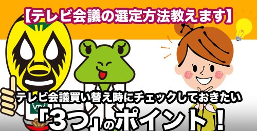 【テレビ会議の選定方法教えます】 テレビ会議買い替え時にチェックしておきたい「3つ」のポイント！