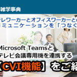 テレワーカーとオフィスワーカーとのコミュニケーションを「つなぐ」 Microsoft Teamsとテレビ会議専用機を連携する【CVI機能】をご紹介！