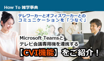 テレワーカーとオフィスワーカーとのコミュニケーションを「つなぐ」 Microsoft Teamsとテレビ会議専用機を連携する【CVI機能】をご紹介！