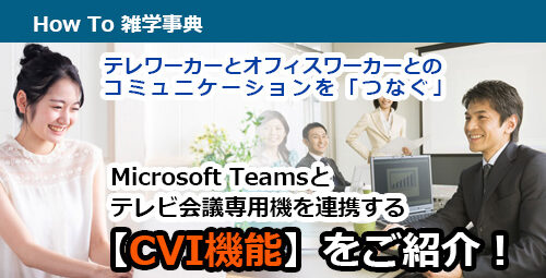 テレワーカーとオフィスワーカーとのコミュニケーションを「つなぐ」 Microsoft Teamsとテレビ会議専用機を連携する【CVI機能】をご紹介！