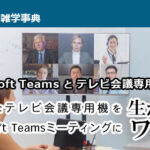 【Microsoft Teamsとテレビ会議専用機連携】高品質なテレビ会議専用機をMicrosoft Teamsミーティングに生かすワザ