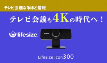 テレビ会議も4Kの時代へ！　進化した革命的ラインナップ　 Lifesize【Icon300】のご紹介！